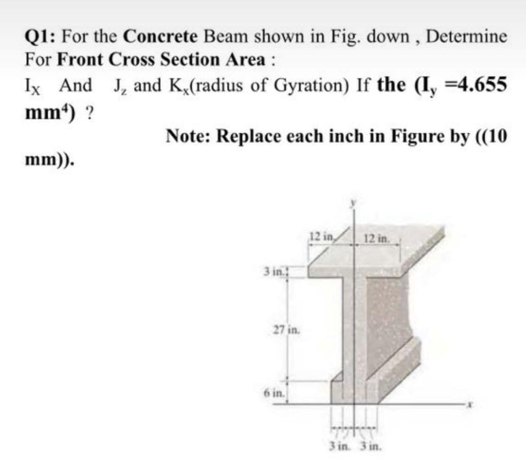 Q1: For the Concrete Beam shown in Fig. down , Determine
For Front Cross Section Area :
Ix And J, and K,(radius of Gyration) If the (I, =4.655
mm) ?
Note: Replace each inch in Figure by ((10
mm)).
12 in,
12 in.
3 in.
27 in.
6 in.
3 in. 3 in.

