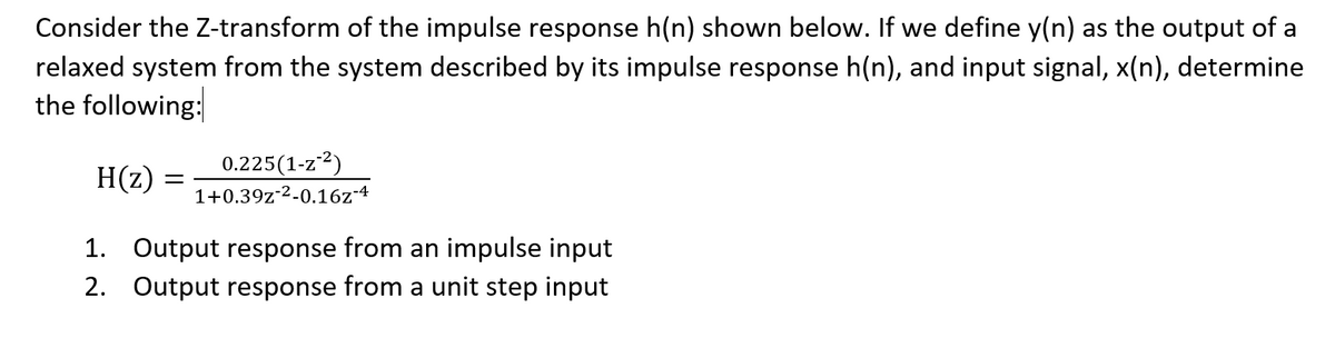 Consider the Z-transform of the impulse response h(n) shown below. If we define y(n) as the output of a
relaxed system from the system described by its impulse response h(n), and input signal, x(n), determine
the following:
H(z)
0.225(1-z2)
1+0.39z-2-0.16z-4
1. Output response from an impulse input
2. Output response from a unit step input
