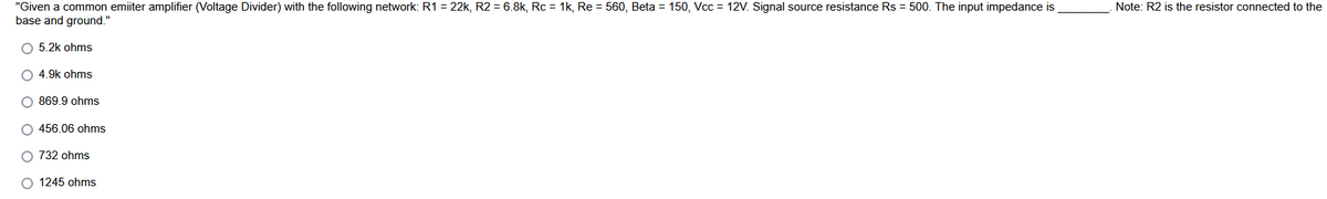 "Given a common emiiter amplifier (Voltage Divider) with the following network: R1 = 22k, R2 = 6.8k, Rc = 1k, Re = 560, Beta = 150, Vcc = 12V. Signal source resistance Rs = 500. The input impedance is
base and ground."
Note: R2 is the resistor connected to the
O 5.2k ohms
O 4.9k ohms
O 869.9 ohms
O 456.06 ohms
O 732 ohms
O 1245 ohms
