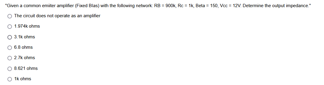 "Given a common emiiter amplifier (Fixed Blas) with the following network: RB = 900k, Rc = 1k, Beta = 150, Vcc = 12V. Determine the output impedance."
O The circuit does not operate as an amplifier
O 1.974k ohms
O 3.1k ohms
O 6.8 ohms
O 2.7k ohms
O 8.621 ohms
O 1k ohms
