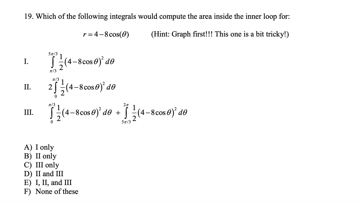 19. Which of the following integrals would compute the area inside the inner loop for:
r = 4-8 cos(0)
(Hint: Graph first!!! This one is a bit tricky!)
5t/3
I.
S;(4-8cos 0) d0
T/3
T/3
1
2
(4-8cos0)* d0
I.
(4-8cos0)° d0 + [ (4-8cos0) d®
III.
5л/3
A) I only
В) II only
С) II only
D) II and III
E) I, II, and Ш
F) None of these

