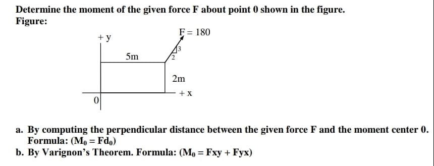 Determine the moment of the given force F about point 0 shown in the figure.
Figure:
F = 180
+ y
5m
2m
+ x
a. By computing the perpendicular distance between the given force F and the moment center 0.
Formula: (M, = Fdo)
b. By Varignon's Theorem. Formula: (M, = Fxy + Fyx)
