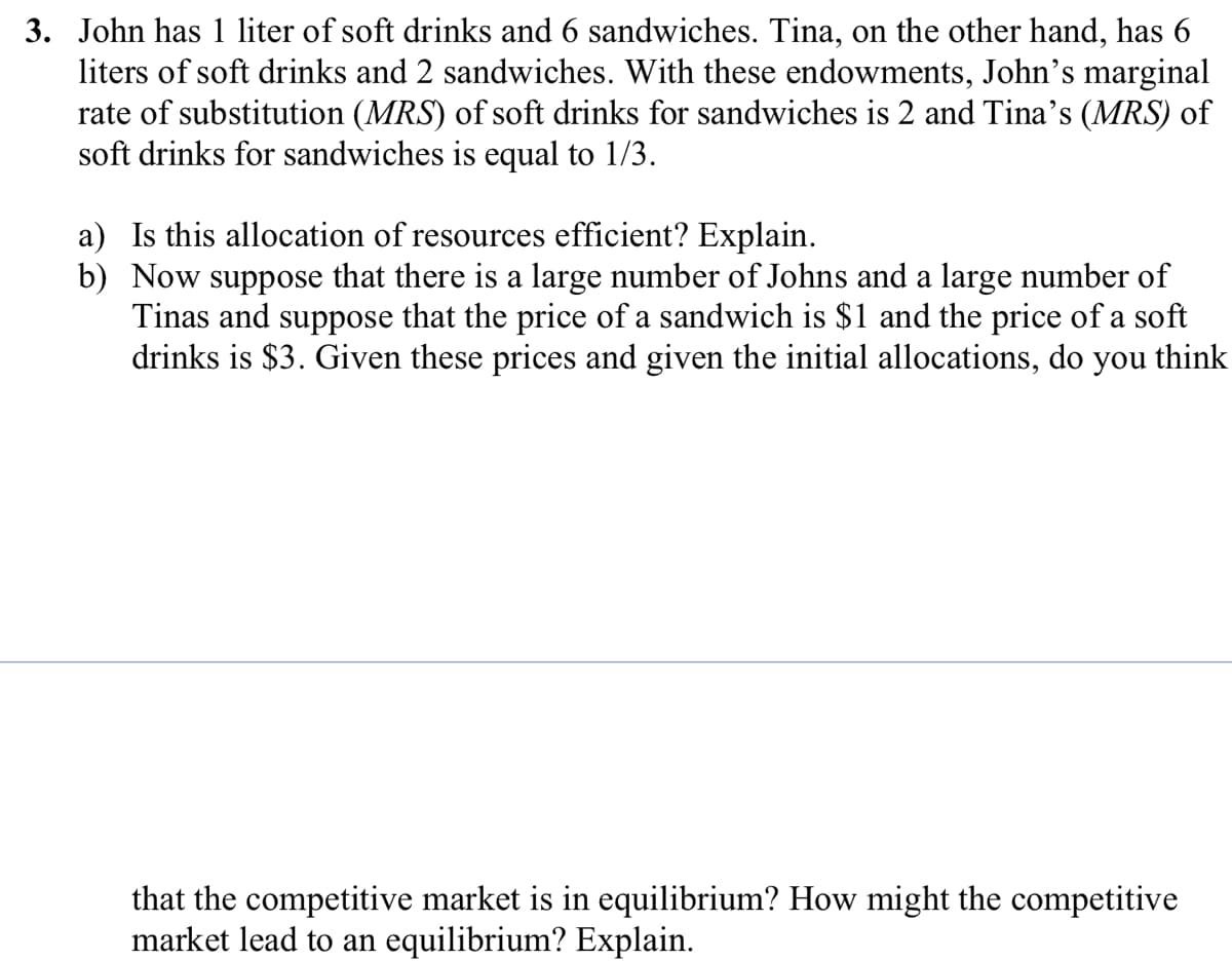 3. John has 1 liter of soft drinks and 6 sandwiches. Tina, on the other hand, has 6
liters of soft drinks and 2 sandwiches. With these endowments, John's marginal
rate of substitution (MRS) of soft drinks for sandwiches is 2 and Tina’s (MRS) of
soft drinks for sandwiches is equal to 1/3.
a) Is this allocation of resources efficient? Explain.
b) Now suppose that there is a large number of Johns and a large number of
Tinas and suppose that the price of a sandwich is $1 and the price of a soft
drinks is $3. Given these prices and given the initial allocations, do you think
equilibrium? How might the competitive
that the competitive market
market lead to an equilibrium? Explain.
