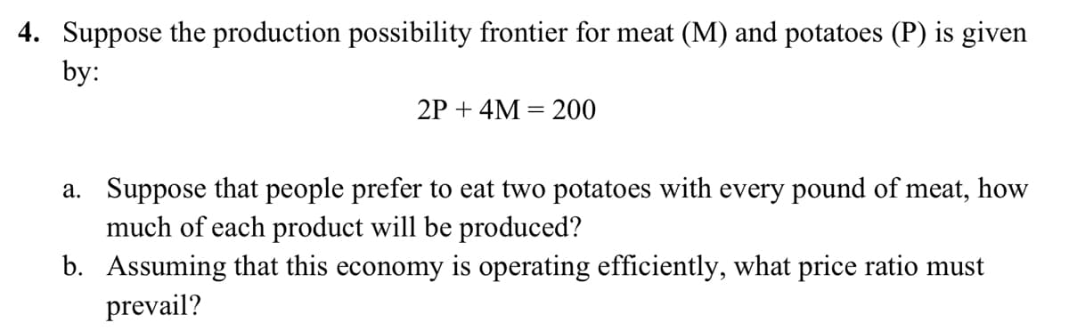 4. Suppose the production possibility frontier for meat (M) and potatoes (P) is given
by:
2P + 4M = 200
a. Suppose that people prefer to eat two potatoes with every pound of meat, how
much of each product will be produced?
b. Assuming that this economy is operating efficiently, what price ratio must
prevail?
