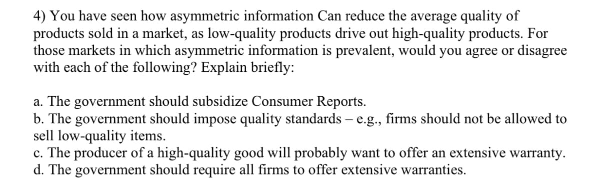 4) You have seen how asymmetric information Can reduce the average quality of
products sold in a market, as low-quality products drive out high-quality products. For
those markets in which asymmetric information is prevalent, would you agree or disagree
with each of the following? Explain briefly:
a. The government should subsidize Consumer Reports.
b. The government should impose quality standards – e.g., firms should not be allowed to
sell low-quality items.
c. The producer of a high-quality good will probably want to offer an extensive warranty.
d. The government should require all firms to offer extensive warranties.
