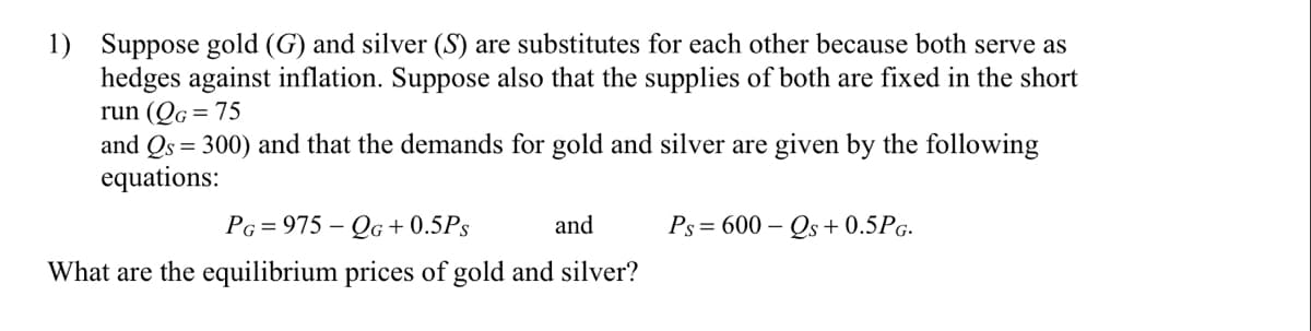 1) Suppose gold (G) and silver (S) are substitutes for each other because both serve as
hedges against inflation. Suppose also that the supplies of both are fixed in the short
run (Qg = 75
and Qs = 300) and that the demands for gold and silver are given by the following
equations:
PG = 975 – QG + 0.5Ps
and
Ps = 600 – Qs + 0.5PG.
What are the equilibrium prices of gold and silver?
