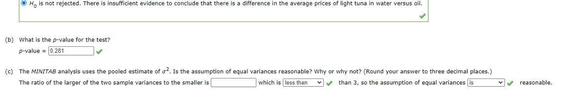 O H, is not rejected. There is insufficient evidence to conclude that there is a difference in the average prices of light tuna in water versus oil.
(b) What is the p-value for the test?
p-value = 0.281
(c) The MINITAB analysis uses the pooled estimate of o?. Is the assumption of equal variances reasonable? Why or why not? (Round your answer to three decimal places.)
The ratio of the larger of the two sample variances to the smaller is
which is less than
V than 3, so the assumption of equal variances is
reasonable.
