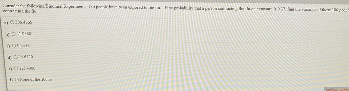 Consider the following Binomial Experiment: 180 people have been exposed to the flu. If the probability that a person contracting the flu on exposure is 0.37, find the variance of these 180 peopl.
contracting the flu.
a) O306.4865
b) 041.9580
c) O 0.2331
d) O 24.6420
e) O 113.4000
f) ONone of the above.
Review Later
