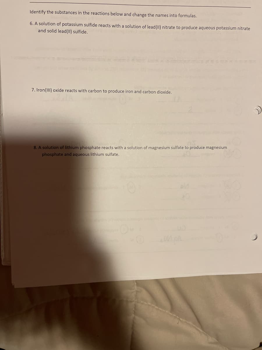 Identify the substances in the reactions below and change the names into formulas.
6. A solution of potassium sulfide reacts with a solution of lead (II) nitrate to produce aqueous potassium nitrate
and solid lead (II) sulfide.
7. Iron(III) oxide reacts with carbon to produce iron and carbon dioxide.
8. A solution of lithium phosphate reacts with a solution of magnesium sulfate to produce magnesium
phosphate and aqueous lithium sulfate.
oss MO
OM PA
