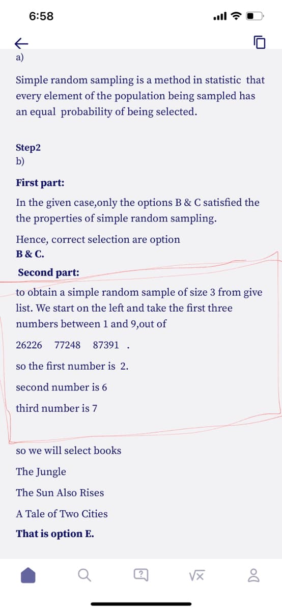 6:58
←
a)
Simple random sampling is a method in statistic that
every element of the population being sampled has
an equal probability of being selected.
Step2
b)
ill?
First part:
In the given case,only the options B & C satisfied the
the properties of simple random sampling.
Hence, correct selection are option
B & C.
Second part:
to obtain a simple random sample of size 3 from give
list. We start on the left and take the first three
numbers between 1 and 9,out of
26226 77248 87391.
so the first number is 2.
second number is 6
third number is 7
so we will select books
The Jungle
The Sun Also Rises
A Tale of Two Cities
That is option E.
√x
Do
8
