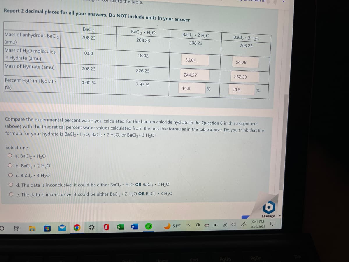Report 2 decimal places for all your answers. Do NOT include units in your answer.
BaCl₂ H₂O
208.23
Mass of anhydrous BaCl₂
(amu)
Mass of H₂O molecules
in Hydrate (amu)
Mass of Hydrate (amu)
Percent H₂O in Hydrate
(%)
O
BaCl
208.23
0.00
At n
208.23
plete the table.
0.00 %
18.02
226.25
7.97%
Select one:
O a. BaCl, • H2O
O b. BaClz • 2 H2O
O c. BaCl2 • 3 H2O
O d. The data is inconclusive: it could be either BaCl₂ H₂O OR BaCl₂.2 H₂O
O e. The data is inconclusive: it could be either BaCl₂ 2 H₂O OR BaCl₂ 3 H₂O
BaCl₂ 2 H₂O
208.23
51°F
36.04
244.27
14.8
0
%
Compare the experimental percent water you calculated for the barium chloride hydrate in the Question 6 in this assignment
(above) with the theoretical percent water values calculated from the possible formulas in the table above. Do you think that the
formula for hydrate is BaCl₂ H₂O, BaCl₂ 2 H₂O, or BaCl₂3 H₂O?
End
BaCl₂ 3 H₂O
208.23
PgUp
54.06
262.29
20.6
40)
%
J
6
Manage
9:44 PM
10/9/2022
PgDn