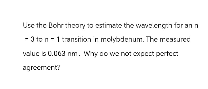 Use the Bohr theory to estimate the wavelength for an n
= 3 to n = 1 transition in molybdenum. The measured
value is 0.063 nm. Why do we not expect perfect
agreement?