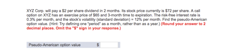 XYZ Corp. will pay a $2 per share dividend in 2 months. Its stock price currently is $72 per share. A call
option on XYZ has an exercise price of $65 and 3-month time to expiration. The risk-free interest rate is
0.3% per month, and the stock's volatility (standard deviation) = 12% per month. Find the pseudo-American
option value. (Hint: Try defining one "period" as a month, rather than as a year.) (Round your answer to 2
decimal places. Omit the "$" sign in your response.)
Pseudo-American option value