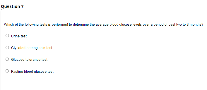 Question 7
Which of the following tests is performed to determine the average blood glucose levels over a period of past two to 3 months?
Urine test
Glycated hemoglobin test
Glucose tolerance test
Fasting blood glucose test
