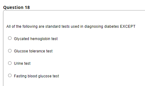 Question 18
All of the following are standard tests used in diagnosing diabetes EXCEPT
Glycated hemoglobin test
Glucose tolerance test
O Urine test
O Fasting blood glucose test
