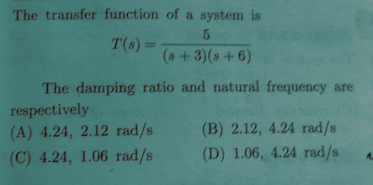 The transfer function of a system is
T(s) 3D
%3D
(s+3)(s+6)
The damping ratio and natural frequency are
respectively
(A) 4.24, 2.12 rad/s
(B) 2.12, 4.24 rad/s
(C) 4.24, 1.06 rad/s
(D) 1.06, 4.24 rad/s

