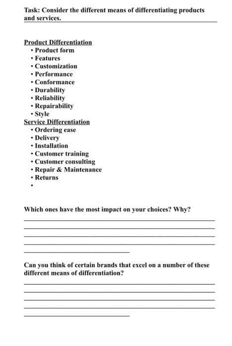 Task: Consider the different means of differentiating products
and services.
Product Differentiation
• Product form
• Features
• Customization
• Performance
• Conformance
• Durability
• Reliability
• Repairability
• Style
Service Differentiation
• Ordering ease
• Delivery
• Installation
• Customer training
• Customer consulting
• Repair & Maintenance
• Returns
Which ones have the most impact on your choices? Why?
Can you think of certain brands that excel on a number of these
different means of differentiation?

