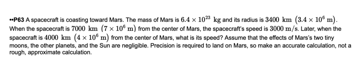 •P63 A spacecraft is coasting toward Mars. The mass of Mars is 6.4 × 1023 kg and its radius is 3400 km (3.4 × 10° m).
When the spacecraft is 7000 km (7 × 10° m) from the center of Mars, the spacecraft's speed is 3000 m/s. Later, when the
spacecraft is 4000 km (4 × 10° m) from the center of Mars, what is its speed? Assume that the effects of Mars's two tiny
moons, the other planets, and the Sun are negligible. Precision is required to land on Mars, so make an accurate calculation, not a
rough, approximate calculation.
