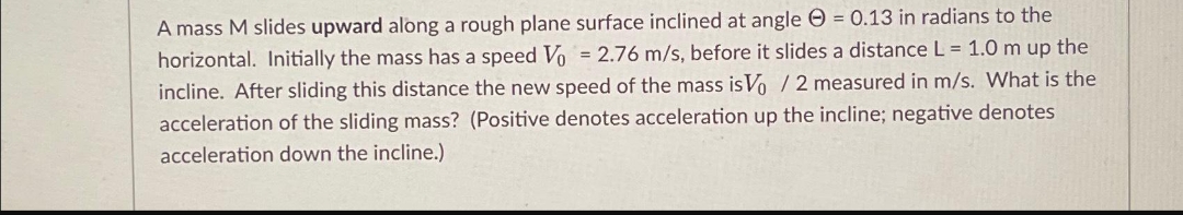 A mass M slides upward along a rough plane surface inclined at angle = 0.13 in radians to the
horizontal. Initially the mass has a speed Vo = 2.76 m/s, before it slides a distance L = 1.0 m up the
incline. After sliding this distance the new speed of the mass is Vo / 2 measured in m/s. What is the
acceleration of the sliding mass? (Positive denotes acceleration up the incline; negative denotes
acceleration down the incline.)