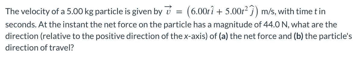 The velocity of a 5.00 kg particle is given by
(6.00tî + 5.00t²ĵ) m/s, with time t in
seconds. At the instant the net force on the particle has a magnitude of 44.0 N, what are the
direction (relative to the positive direction of the x-axis) of (a) the net force and (b) the particle's
direction of travel?
=