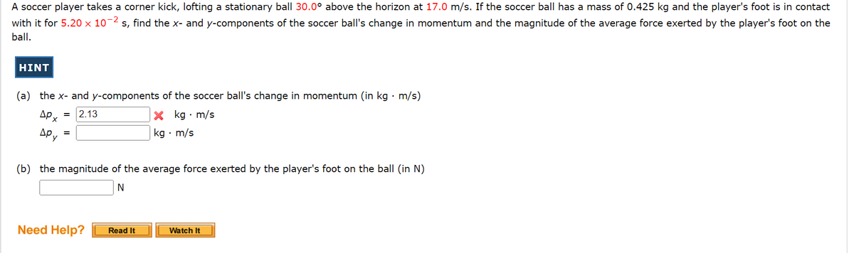 A soccer player takes a corner kick, lofting a stationary ball 30.0° above the horizon at 17.0 m/s. If the soccer ball has a mass of 0.425 kg and the player's foot is in contact
with it for 5.20 x 10-² s, find the x- and y-components of the soccer ball's change in momentum and the magnitude of the average force exerted by the player's foot on the
ball.
HINT
(a) the x- and y-components of the soccer ball's change in momentum (in kg. m/s)
APx
ДРУ
X kg. m/s
kg. m/s
= 2.13
(b) the magnitude of the average force exerted by the player's foot on the ball (in N)
N
Need Help?
Read It
Watch It