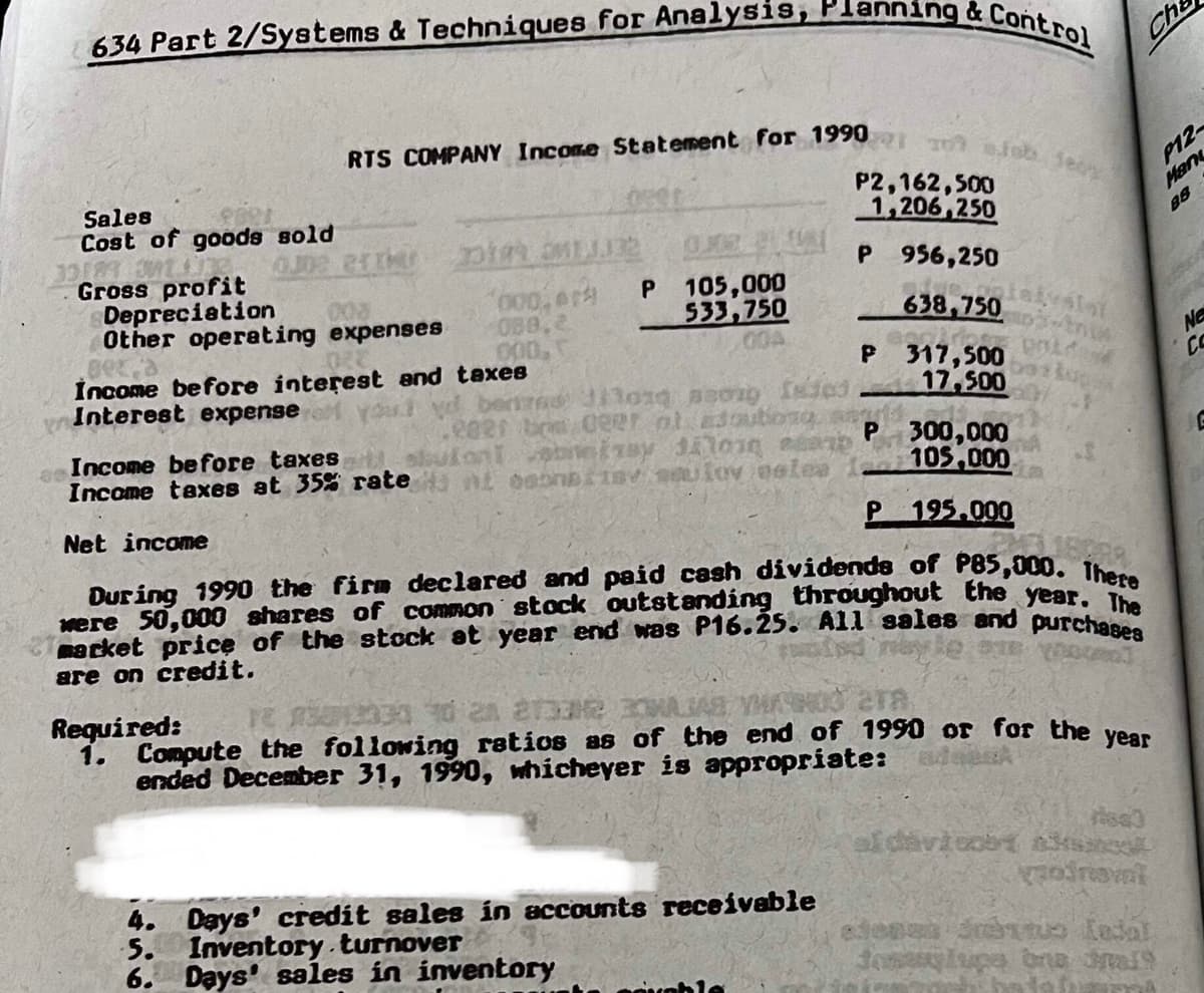 RTS COMPANY Income Statement for 1990 10 eiob feoy
634 Part 2/Systems & Techniques for Analysis, Planning & Control
Cha
Sales
Cost of goods sold
P2,162,500
1,206,250
P12
Han
88
Gross profit
Depreciation
Other operating expenses
P 956,250
000,er
088,2
000,
105,000
533,750
00A
638,750
İncome before interest and taxes
No
CO
Interest expense
P 317,500
17,500
Income before taxes
Income taxes at 35% rate
P 300,000
105,000
Net income
195.000
Dur ing 1990 the firm declared and paid cash dividends of P85,000. Ib
were 50,000 shares of common stock outstanding throughout the year,
macket price of the stock at year end was P16.25. All sales and purcha
are on credit.
Required:
1. Compute the following ratios as of the end of 1990 or for the ven
ended December 31, 1990, whicheyer is appropriate:
ara
4. Days' credit sales in accounts receivable
5. Inventory.turnover
6. Days' sales in inventory
