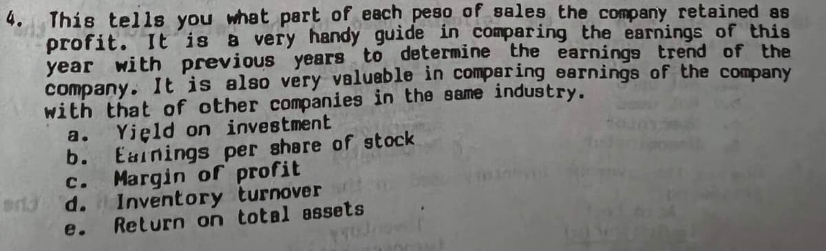 4. This tells you what part of each peso of sales the company retained as
profit. It is a very handy guide in comparing the earnings of this
year with previous years to determine the earnings trend of the
company. It is also very valueble in comparing earnings of the company
with that of other companies in the same industry.
Yield on investment
b. Eainings per share of stock
C.
a.
Margin of profit
Inventory turnover
Return on total essets
erid d.
e.
