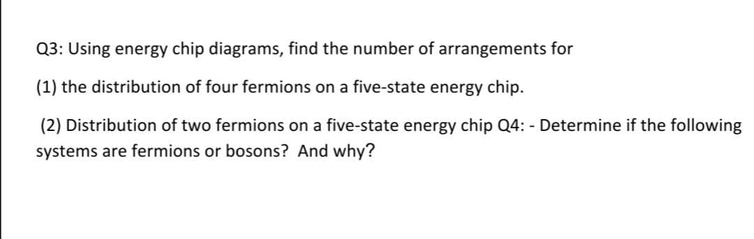 Q3: Using energy chip diagrams, find the number of arrangements for
(1) the distribution of four fermions on a five-state energy chip.
(2) Distribution of two fermions on a five-state energy chip Q4: - Determine if the following
systems are fermions or bosons? And why?
