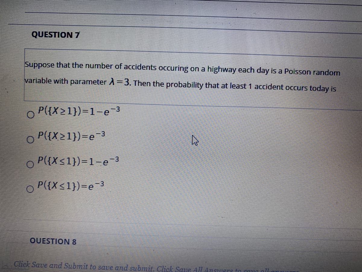 QUESTION 7
Suppose that the number of accidents occuring on a highway each day is a Poisson random
variable with parameter A=3. Then the probability that at least 1 accident occurs today is
O P({X>1})=1-e 3
O P({X21})=e-3
O P({X<1})=1-e-3
O P({X<1})=e-3
OUESTION 8
Chck Saue ad Submit to save and submit. Chck Saue AlLAnsuers
