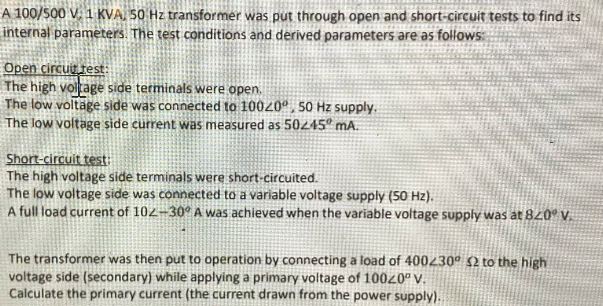 A 100/S00 V. 1 KVA, 50 Hz transformer was put through open and short-circuit tests to find its
internal parameters. The test conditions and derived parameters are as follows
Open circut test:
The high voltage side terminals were open.
The low voltäge side was connected to 10020ª, 50 Hz supply.
The low voltage side current was measured as 50245º MA.
Short-circuit test
The high voltage side terminals were short-circuited.
The low voltage side was connected to a variable voltage supply (50 Hz).
A full load current of 102-30° A was achieved when the variable voltage supply was at 820° V.
The transformer was then put to operation by connecting a load of 400230° 2 to the high
voltage side (secondary) while applying a primary voltage of 10020º V.
Calculate the primary current (the current drawn from the power supply).
