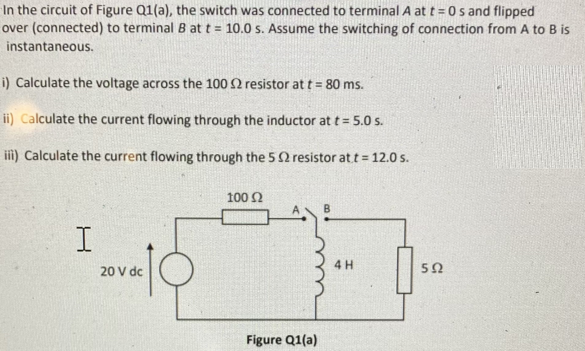 In the circuit of Figure Q1(a), the switch was connected to terminal A at t = 0 s and flipped
over (connected) to terminal B at t = 10.0 s. Assume the switching of connection from A to B is
instantaneous.
i) Calculate the voltage across the 100 2 resistor at t = 80 ms.
ii) Calculate the current flowing through the inductor at t= 5.0 s.
iii) Calculate the current flowing through the 5 Q resistor att = 12.0 s.
100 2
B
I.
20 V de
4 H
50
Figure Q1(a)
