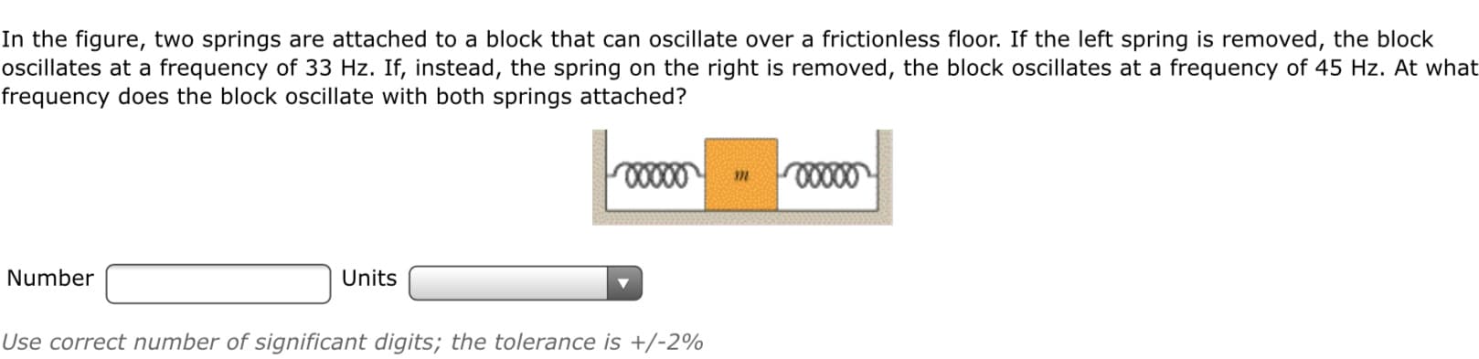 In the figure, two springs are attached to a block that can oscillate over a frictionless floor. If the left spring is removed, the block
oscillates at a frequency of 33 Hz. If, instead, the spring on the right is removed, the block oscillates at a frequency of 45 Hz. At what
frequency does the block oscillate with both springs attached?
0000
Number
Units
Use correct number of significant digits; the tolerance is +/-2%
