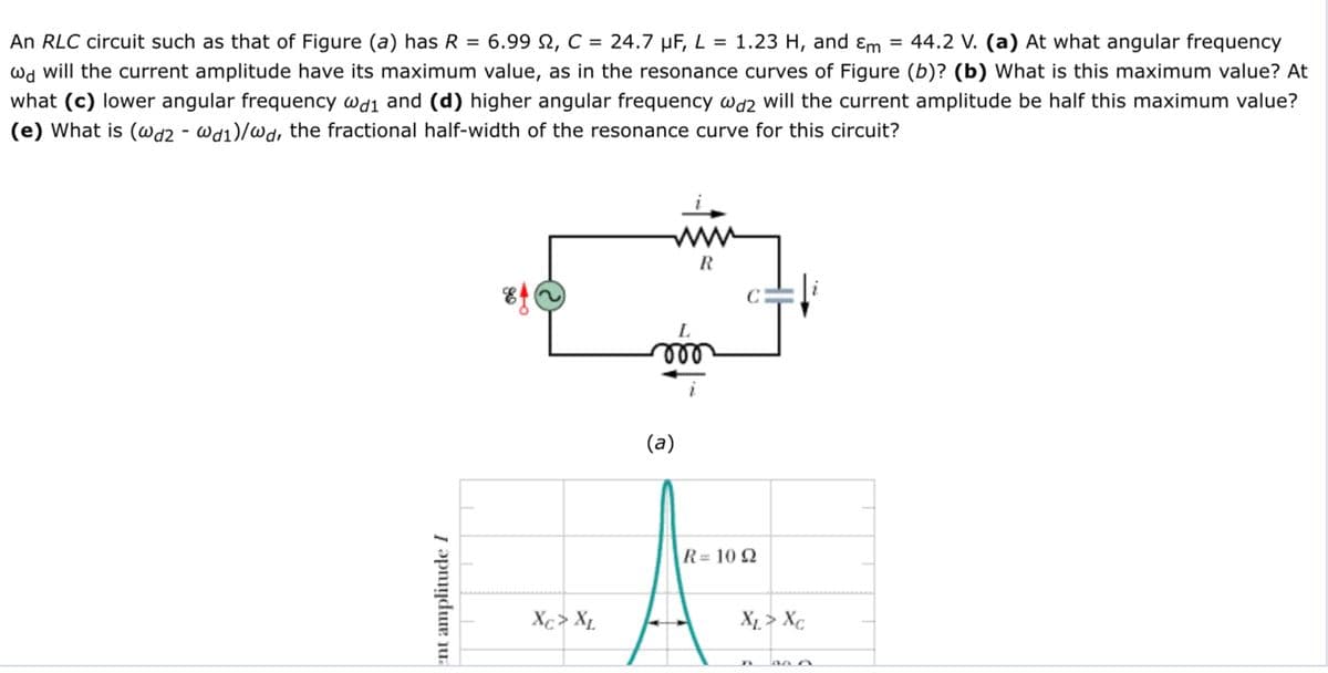 = 44.2 V. (a) At what angular frequency
An RLC circuit such as that of Figure (a) has R = 6.99 2, C = 24.7 µF, L = 1.23 H, and ɛm
wd will the current amplitude have its maximum value, as in the resonance curves of Figure (b)? (b) What is this maximum value? At
what (c) lower angular frequency wdi and (d) higher angular frequency wd2 will the current amplitude be half this maximum value?
(e) What is (@d2 - wd1)/wd, the fractional half-width of the resonance curve for this circuit?
R
ll
(a)
R= 10 2
Xc> X1.
X1 > X¢
ent amplitude I
