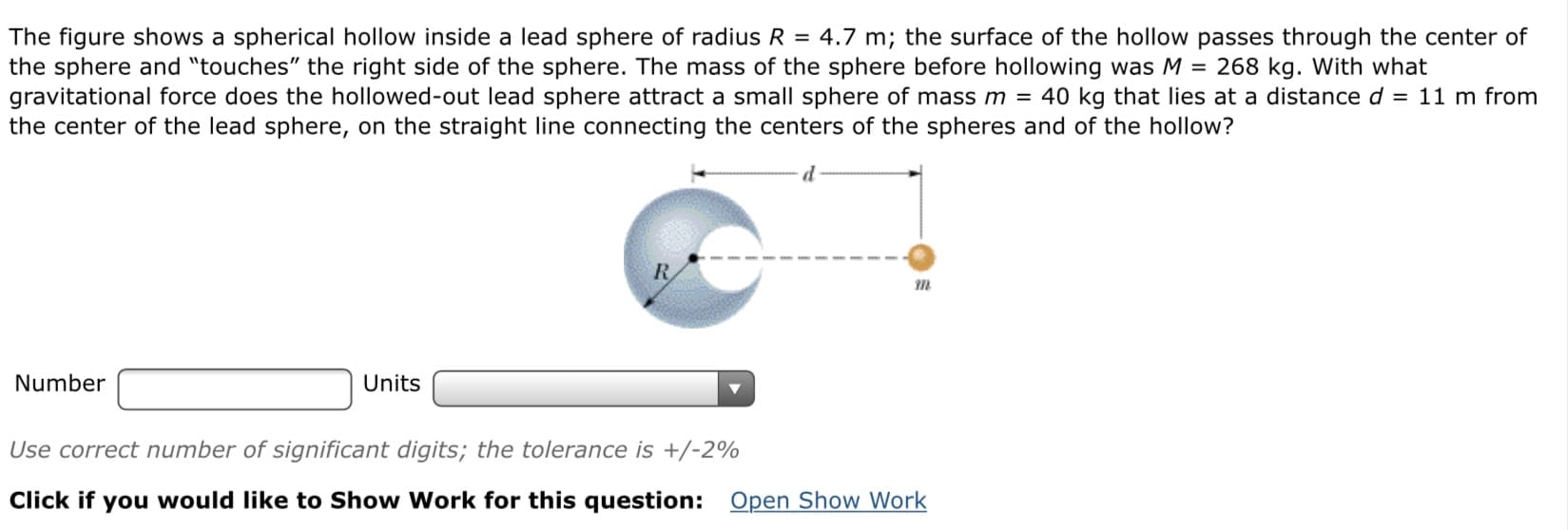 The figure shows a spherical hollow inside a lead sphere of radius R = 4.7 m; the surface of the hollow passes through the center of
the sphere and "touches" the right side of the sphere. The mass of the sphere before hollowing was M = 268 kg. With what
gravitational force does the hollowed-out lead sphere attract a small sphere of mass m = 40 kg that lies at a distance d = 11 m from
the center of the lead sphere, on the straight line connecting the centers of the spheres and of the hollow?
Number
Units
Use correct number of significant digits; the tolerance is +/-2%
Click if you would like to Show Work for this question: Open Show Work

