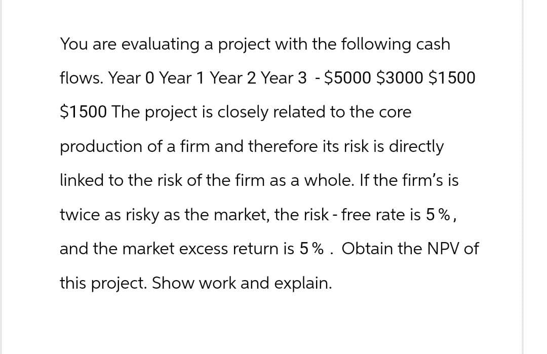 You are evaluating a project with the following cash
flows. Year 0 Year 1 Year 2 Year 3 - $5000 $3000 $1500
$1500 The project is closely related to the core
production of a firm and therefore its risk is directly
linked to the risk of the firm as a whole. If the firm's is
twice as risky as the market, the risk - free rate is 5%,
and the market excess return is 5%. Obtain the NPV of
this project. Show work and explain.