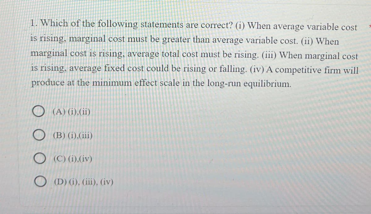 1. Which of the following statements are correct? (i) When average variable cost
is rising, marginal cost must be greater than average variable cost. (ii) When
marginal cost is rising, average total cost must be rising. (iii) When marginal cost
is rising, average fixed cost could be rising or falling. (iv) A competitive firm will
produce at the minimum effect scale in the long-run equilibrium.
(A) (i), (ii)
(B) (i), (iii)
(C) (i),(iv)
(D) (i), (iii), (iv)