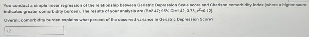 You conduct a simple linear regression of the relationship between Geriatric Depression Scale score and Charlson comorbidity index (where a higher score
indicates greater comorbidity burden). The results of your analysis are (B-2.47; 95% CI=1.42, 3.78, 2=0.12).
Overall, comorbidity burden explains what percent of the observed variance in Geriatric Depression Score?
12