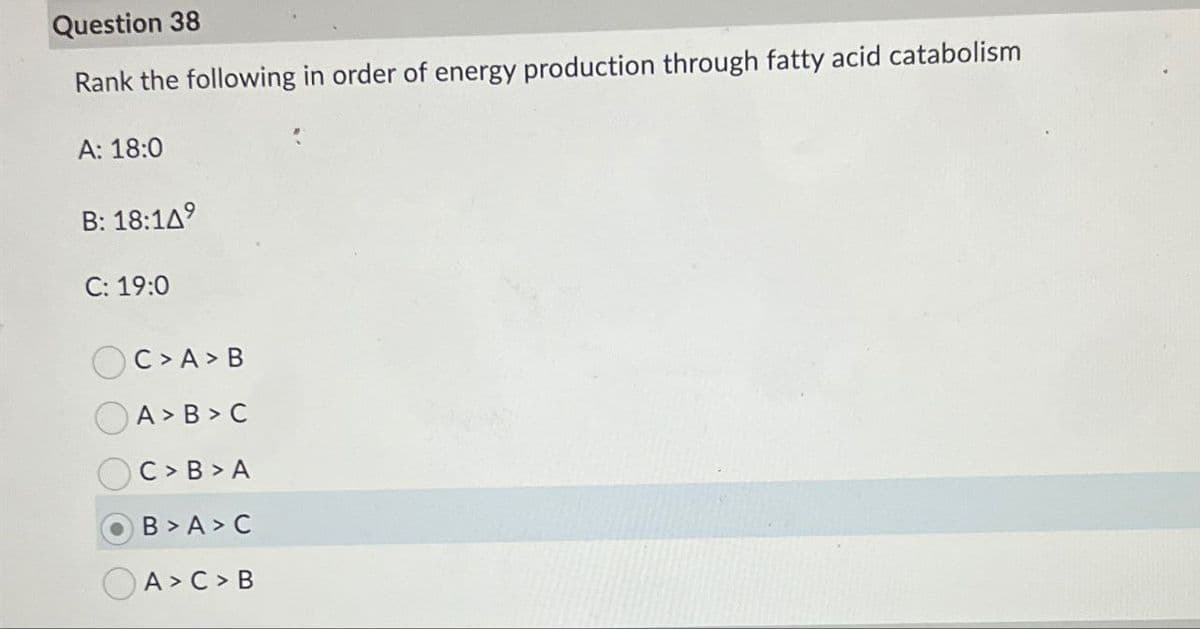 Question 38
Rank the following in order of energy production through fatty acid catabolism
A: 18:0
B: 18:149
C: 19:0
C > A > B
A > B > C
C > B > A
B > A > C
A > C > B