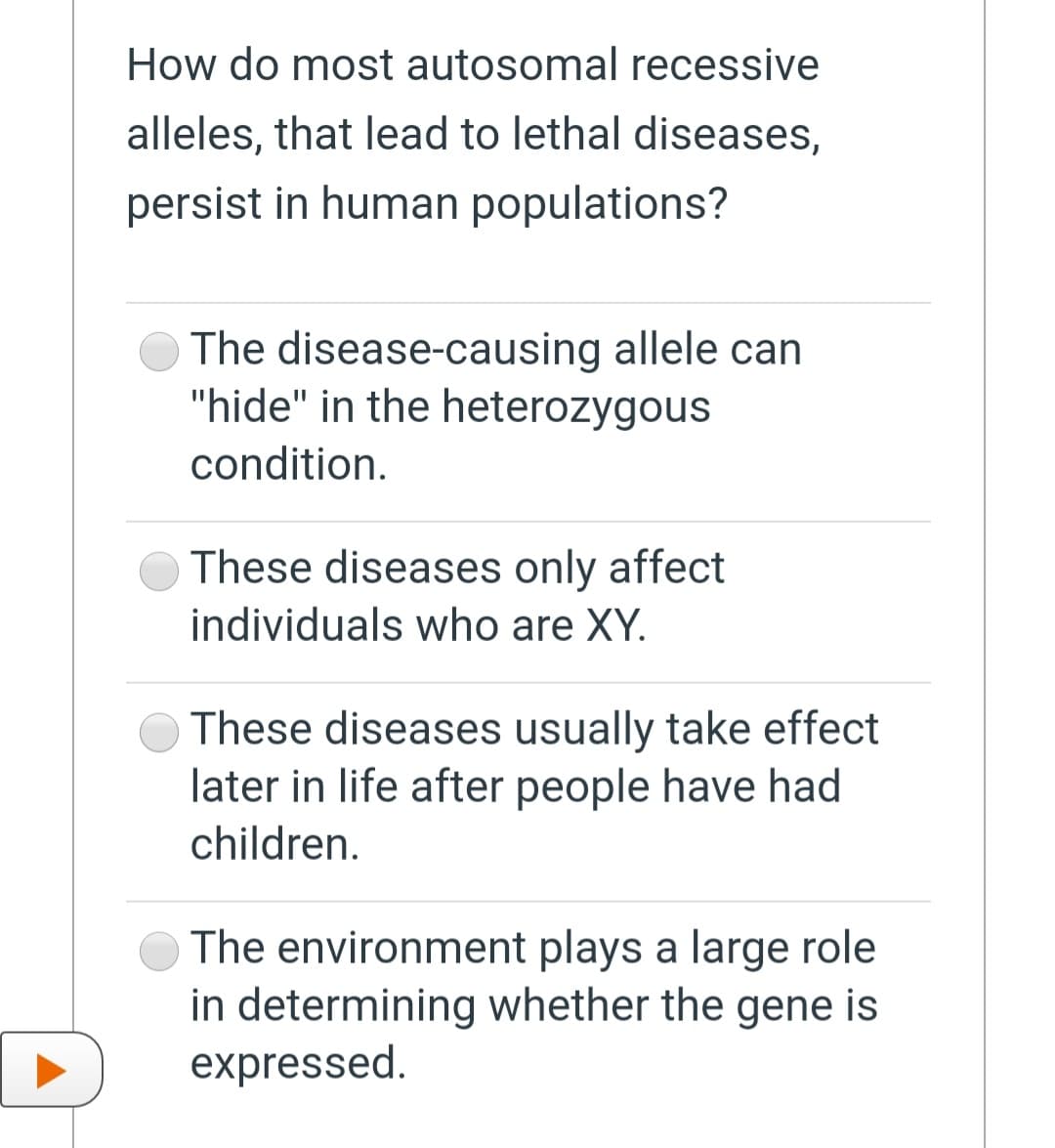 How do most autosomal recessive
alleles, that lead to lethal diseases,
persist in human populations?
The disease-causing allele can
"hide" in the heterozygous
condition.
These diseases only affect
individuals who are XY.
These diseases usually take effect
later in life after people have had
children.
The environment plays a large role
in determining whether the gene is
expressed.
D
