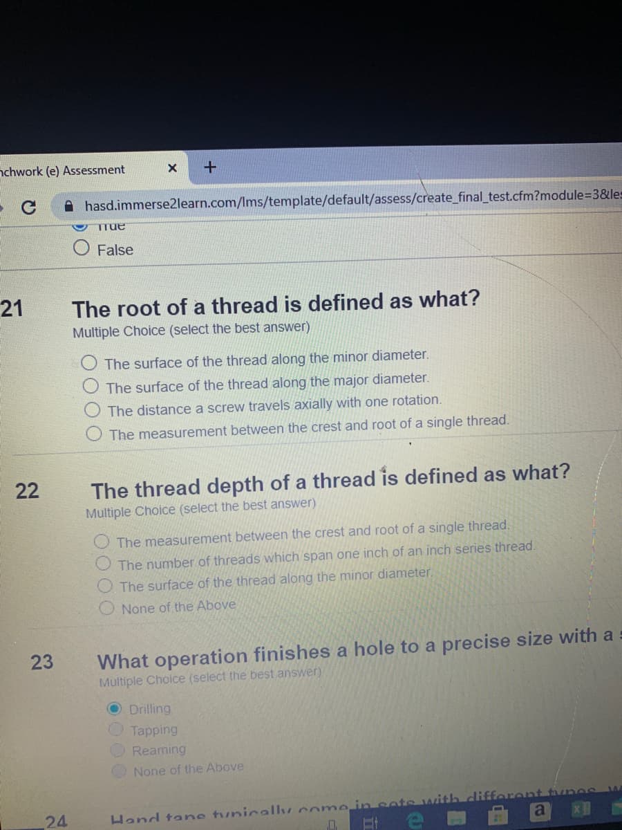 21
The root of a thread is defined as what?
Multiple Choice (select the best answer)
The surface of the thread along the minor diameter.
The surface of the thread along the major diameter.
O The distance a screw travels axially with one rotation.
O The measurement between the crest and root of a single thread.
22
The thread depth of a thread is defined as what?
Multiple Choice (select the best answer)
O The measurement between the crest and root of a single thread.
O The number of threads which span one inch of an inch series thread.
O The surface of the thread along the minor diameter.
O None of the Above
What operation finishes a hole to a precise size with a
Multiple Cholce (select the best answer)
23
O Drilling
Tapping
Reaming
None of the Above
