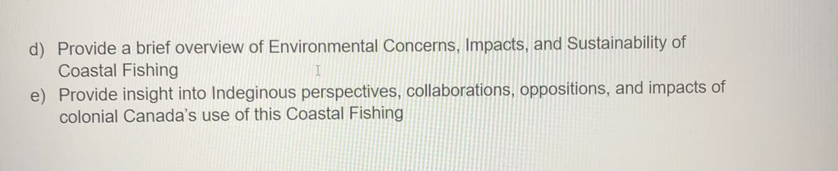 d) Provide a brief overview of Environmental Concerns, Impacts, and Sustainability of
Coastal Fishing
e) Provide insight into Indeginous perspectives, collaborations, oppositions, and impacts of
colonial Canada's use of this Coastal Fishing
