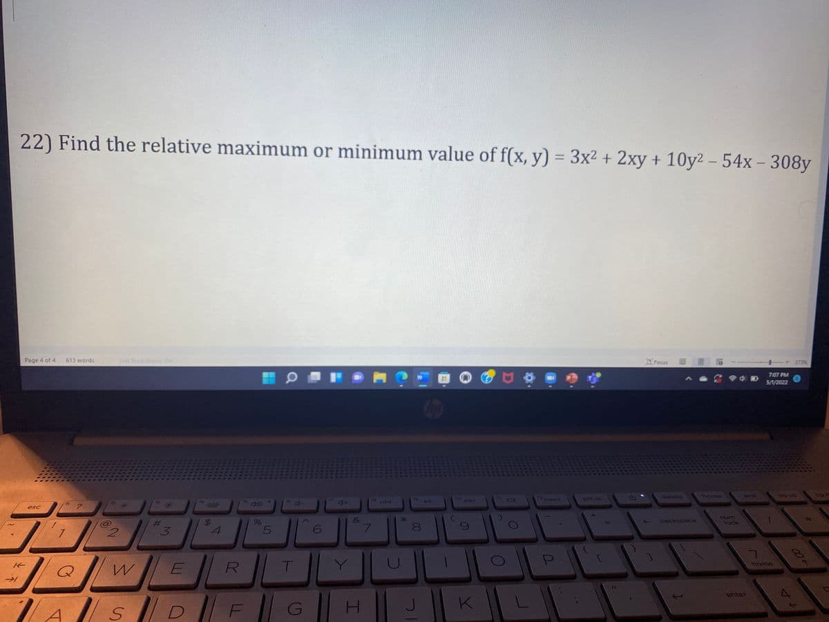 22) Find the relative maximum or minimum value of f(x, y) = 3x² + 2xy + 10y2 - 54x - 308y
273%
Facus
Page 4 of 4
613 words
Text Predictions: On
Chup
?
esc
3
K
-1
2
ZA
4
do
do
%
5
6
4+
&
7
W
E
Q
T
Y
R
ASDFGH
7
U
*
19
00
8
J
ho
K
L
512
Insert
prt sc
1
delete
backspace
←
home
num
lock
enter
7:07 PM
5/1/2022
home
++
00+