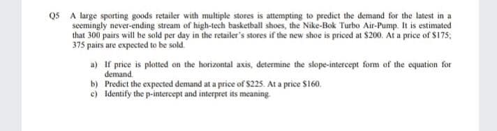 QS A large sporting goods retailer with multiple stores is attempting to predict the demand for the latest in a
seemingly never-ending stream of high-tech basketball shoes, the Nike-Bok Turbo Air-Pump. It is estimated
that 300 pairs will be sold per day in the retailer's stores if the new shoe is priced at $200. At a price of $175;
375 pairs are expected to be sold.
a) If price is plotted on the horizontal axis, determine the slope-intercept form of the equation for
demand.
b) Predict the expected demand at a price of $225. At a price $160.
c) Identify the p-intercept and interpret its meaning
