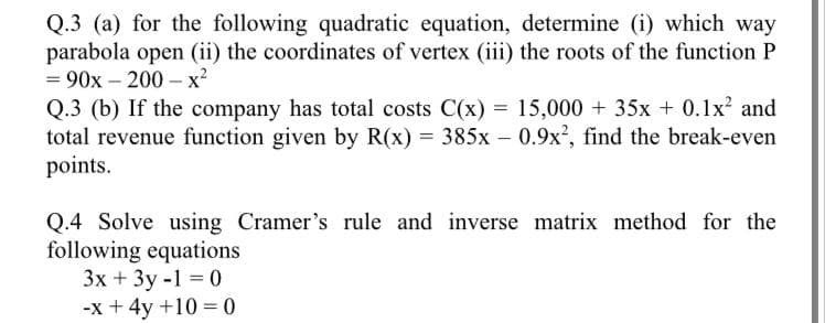 Q.3 (a) for the following quadratic equation, determine (i) which way
parabola open (ii) the coordinates of vertex (iii) the roots of the function P
90х- 200- х?
Q.3 (b) If the company has total costs C(x) = 15,000 + 35x + 0.1x? and
total revenue function given by R(x) = 385x – 0.9x?, find the break-even
points.
Q.4 Solve using Cramer's rule and inverse matrix method for the
following equations
Зх + 3у-1 3 0
-x + 4y +10 = 0
