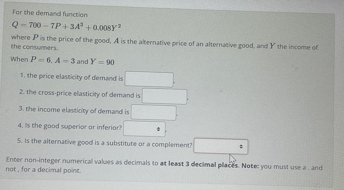 For the demand function
Q = 700 – 7P+3A³ + 0.008Y?
where P is the price of the good, A is the alternative price of an alternative good, and Y the income of
the consumers.
When P= 6, A= 3 and Y = 90
1. the price elasticity of demand is
2. the cross-price elasticity of demand is
3. the income elasticity of demand is
4. Is the good superior or inferior?
5. Is the alternative good is a substitute or a complement?
Enter non-integer numerical values as decimals to at least 3 decimal placės. Note: you must use a. and
not , for a decimal point.
