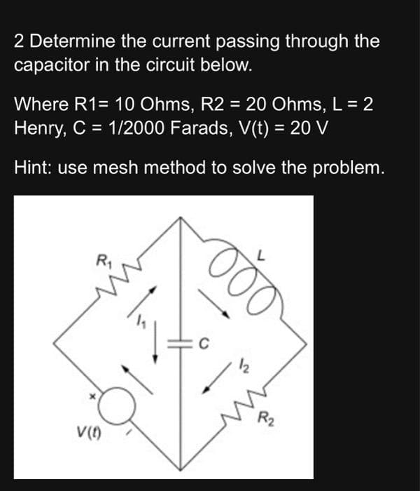 2 Determine the current passing through the
capacitor in the circuit below.
Where R1= 10 Ohms, R2 = 20 Ohms, L = 2
Henry, C = 1/2000 Farads, V(t) = 20 V
Hint: use mesh method to solve the problem.
R₁
V(1)
C
000