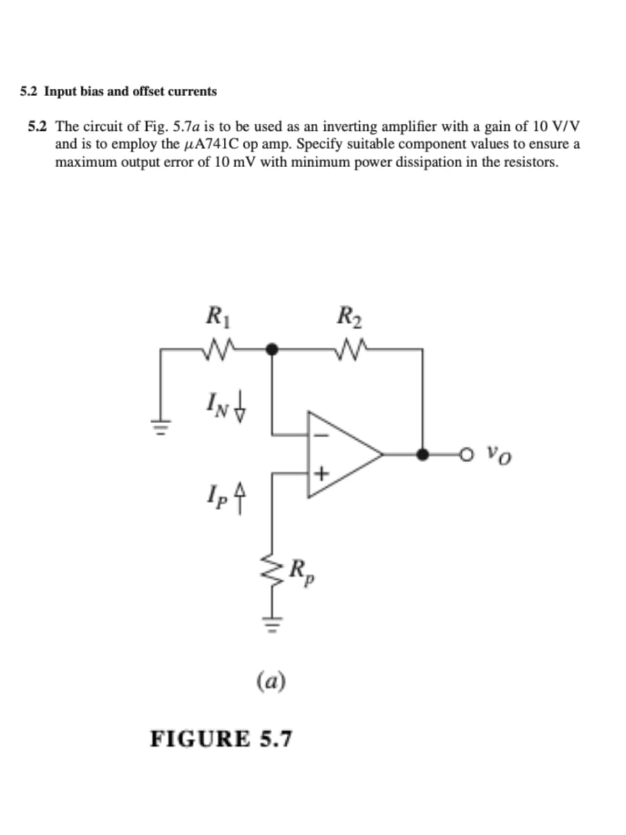 5.2 Input bias and offset currents
5.2 The circuit of Fig. 5.7a is to be used as an inverting amplifier with a gain of 10 V/V
and is to employ the μA741C op amp. Specify suitable component values to ensure a
maximum output error of 10 mV with minimum power dissipation in the resistors.
R₁
INT
Ip ↑
(a)
R₂
FIGURE 5.7
R₂
W
+
-0 vo