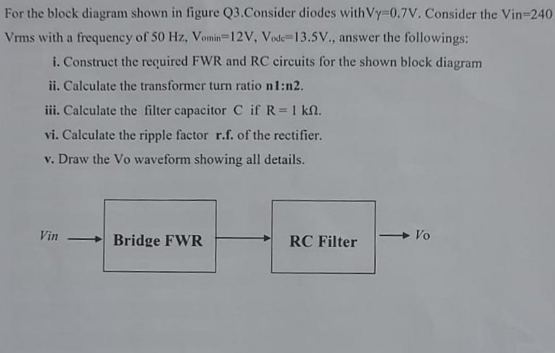 For the block diagram shown in figure Q3.Consider diodes with Vy-0.7V. Consider the Vin=240
Vrms with a frequency of 50 Hz, Vomin-12V, Vode-13.5V., answer the followings:
i. Construct the required FWR and RC circuits for the shown block diagram
ii. Calculate the transformer turn ratio n1:n2.
iii. Calculate the filter capacitor C if R = 1 km.
vi. Calculate the ripple factor r.f. of the rectifier.
v. Draw the Vo waveform showing all details.
Vin
Bridge FWR
RC Filter
Vo