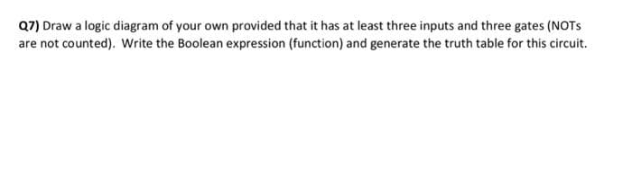 Q7) Draw a logic diagram of your own provided that it has at least three inputs and three gates (NOTS
are not counted). Write the Boolean expression (function) and generate the truth table for this circuit.