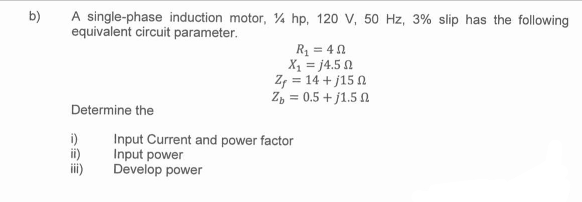 b)
A single-phase induction motor, 4 hp, 120 V, 50 Hz, 3% slip has the following
equivalent circuit parameter.
Determine the
i)
R₁ = 40
X1 = j4.5 Ω
Zf = 14 +j15
Zb= 0.5 +j1.5
Input Current and power factor
Input power
Develop power